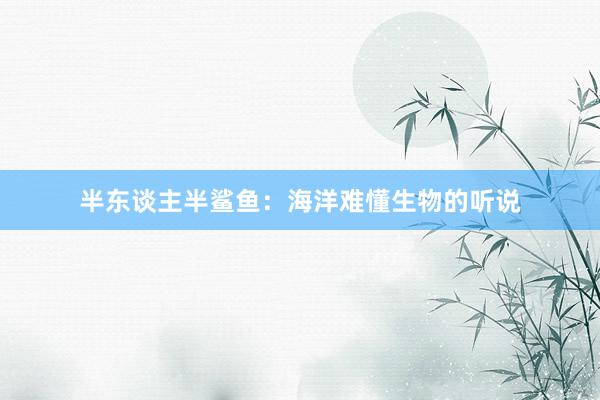 半东谈主半鲨鱼：海洋难懂生物的听说