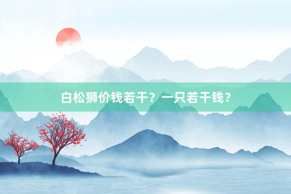 白松狮价钱若干？一只若干钱？